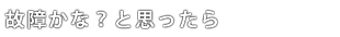 故障かな？と思ったら